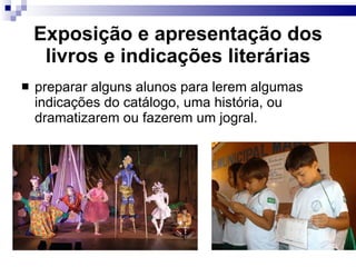 Exposição e apresentação dos livros e indicações literárias preparar alguns alunos para lerem algumas indicações do catálogo, uma história, ou dramatizarem ou fazerem um jogral. 