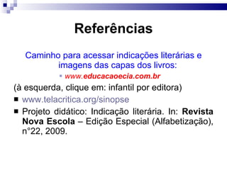 Referências Caminho para acessar indicações liter árias e imagens das capas dos livros: www. educacaoecia.com.br   (à esquerda, clique em: infantil por editora) www.telacritica.org/sinopse Projeto did ático: Indicação literária. In:  Revista Nova Escola  – Edição Especial (Alfabetização), n°22, 2009.  