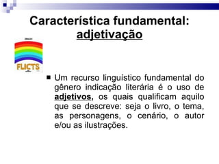 Caracter ística fundamental: adjetivação Um recurso linguístico fundamental do gênero indicação literária é o uso de  adjetivos ,  os quais qualificam aquilo que se descreve: seja o livro, o tema, as personagens, o cenário, o autor e/ou as ilustrações. 