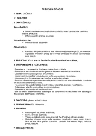 SEQUENCIA DIDATICA
1. TEMA: CRÔNICA
1.1 SUB-TEMA
2. CONTEÚDO (S):
Conceitual (is):
 Dentro da dimensão conceitual do conteúdo numa perspectiva: científica,
criativa, produtiva;
 Diferença entre crônica e notícia;
Procedimental (is)
 Produzir textos do gênero
Atitudinal (is):
 Respeito aos pontos de vista dos outros integrantes do grupo, ao modo de
expressão (trabalhos orais); as escolhas temáticas dos textos selecionados
para estudo;
3. PÚBLICO ALVO: 8º ano da Escola Estadual Reunidas Castro Alves;
4. COMPETENCIAS E HABILIDADES:
• Reconhecer o tema central dos textos referentes à unidade.
• Reconhecer as características dos gêneros de textos estudados na unidade.
• Localizar informações explícitas em um texto.
• Interpretar informações veiculadas nos texto apresentados na unidade.
• Inferir o sentido de palavras e expressões, a partir do contexto.
• Realizar inferências e predições em relação ao conteúdo e à intencionalidade, com base
em atividades anteriores ao texto.
• Reconhecer as características de entrevistas, biografias, diários e reportagens.
• Estabelecer relação entre o título e o corpo do texto.
• Reconhecer as características das crônicas.
• Ler os textos, desenvolvendo estratégias de compreensão articuladas com estratégias
de predição, decifração e inferência.
5. CONTEÚDO: gênero textual crônica
6. TEMPO ESTIMADO: 1 bimestre
5. RECURSOS:
 Reportagens de jornais e revistas;
 Livros, revistas e jornais;
 Videos, notebook, data show, internet, TV, Pendrive, câmara digital;
 Materiais diversos como: cola, cartolina, papel ofício, papel metro branco,
lápis de cor, lápis grafite, borracha, canetas, fita adesiva larga, hidrocor,
pincel, tesoura.
7. DESENVOLVIMENTO:
 
