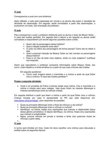 3ª aula
Começaremos a aula com uma dinâmica:
Após reflexão, a sala será organizada em círculo e os alunos irão expor o resultado da
atividade de observação. Em seguida, serão convidados a partir das observações, a
produzirem um texto, sob orientação do professor.
4ª aula
Para começarmos a aula o professor distribuirá para os alunos o texto de Moacir Scliar _
A casa das ilusões perdidas. Em seguida fará a leitura e em seguida os alunos serão
convidados a responderem por escrito algumas questões sobre o texto.
 Quem são os personagens dessa história?
 Qual a relação existente entre eles?
 O autor se refere aos personagens de forma precisa? Como ele se refere a
eles
 Qual a possível intenção de Moacyr Scliar ao não nomear os personagens
dessa história?
 Esse é um tipo de texto mais objetivo, direto ou mais subjetivo? Justifique
sua resposta.
Assim que reponderem o professor acrescerá informações sobre Moacyr Scliar, tais
como: onde trabalha e a fonte temática ou a partir do que suas crônicas são criadas.
Em seguida questionar:
Como você imagina serem a manchete e a notícia a partir da qual Scliar
criou a crônica “A casa das ilusões perdidas”?
Propor a seguinte atividade:
Você é um jornalista da Folha e precisa redigir essa notícia. Crie a manchete e a
notícia e mostre para seus colegas. Veja quais foram as maiores diferenças e
maiores semelhanças entre as notícias criadas.
Em seguida distribuir e pedir que leiam a notícia a partir da qual Scliar criou a crônica:
Criança trocada por casa é apresentada no PR que está disponível em:
www.letras.ufmg.br/redigir/, para responder às questões.
 Quais as principais diferenças entre o título da crônica e o da notícia?
 Quais as principais diferenças entre a crônica e a notícia?
 Identifique, na notícia, frases e/ou expressões que marcam a objetividade (típica
desse gênero jornalístico). E depois identifique, na crônica, frases e/ou expressões
que marcam a subjetividade.
 Agora, procure notícias em jornais e revistas e tente criar possíveis títulos de
crônicas a partir delas.

5ª aula
A turma será dividida em trios. Cada trio deve escolher uma crônica para discussão e
análise sobre os seguintes tópicos:
 