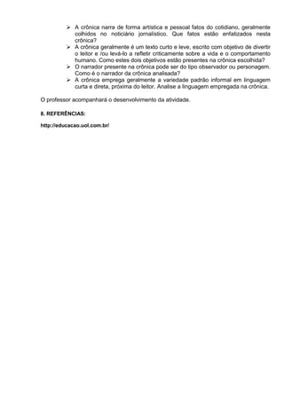  A crônica narra de forma artística e pessoal fatos do cotidiano, geralmente
colhidos no noticiário jornalístico. Que fatos estão enfatizados nesta
crônica?
 A crônica geralmente é um texto curto e leve, escrito com objetivo de divertir
o leitor e /ou levá-lo a refletir criticamente sobre a vida e o comportamento
humano. Como estes dois objetivos estão presentes na crônica escolhida?
 O narrador presente na crônica pode ser do tipo observador ou personagem.
Como é o narrador da crônica analisada?
 A crônica emprega geralmente a variedade padrão informal em linguagem
curta e direta, próxima do leitor. Analise a linguagem empregada na crônica.
O professor acompanhará o desenvolvimento da atividade.
8. REFERÊNCIAS:
http://educacao.uol.com.br/
 