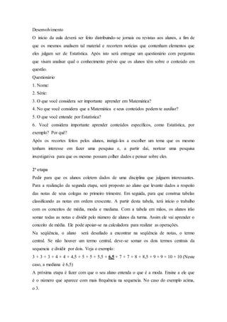 Desenvolvimento
O início da aula deverá ser feito distribuindo-se jornais ou revistas aos alunos, a fim de
que os mesmos analisem tal material e recortem notícias que contenham elementos que
eles julgam ser de Estatística. Após isto será entregue um questionário com perguntas
que visam analisar qual o conhecimento prévio que os alunos têm sobre o conteúdo em
questão.
Questionário
1. Nome:
2. Série:
3. O que você considera ser importante aprender em Matemática?
4. No que você considera que a Matemática e seus conteúdos podem te auxiliar?
5. O que você entende por Estatística?
6. Você considera importante aprender conteúdos específicos, como Estatística, por
exemplo? Por quê?
Após os recortes feitos pelos alunos, instigá-los a escolher um tema que os mesmo
tenham interesse em fazer uma pesquisa e, a partir daí, nortear uma pesquisa
investigativa para que os mesmo possam colher dados e pensar sobre eles.
2ª etapa
Pedir para que os alunos coletem dados de uma disciplina que julguem interessantes.
Para a realização da segunda etapa, será proposto ao aluno que levante dados a respeito
das notas de seus colegas no primeiro trimestre. Em seguida, para que construa tabelas
classificando as notas em ordem crescente. A partir desta tabela, terá início o trabalho
com os conceitos de média, moda e mediana. Com a tabela em mãos, os alunos irão
somar todas as notas e dividir pelo número de alunos da turma. Assim ele vai aprender o
conceito de média. Ele pode apoiar-se na calculadora para realizar as operações.
Na seqüência, o aluno será desafiado a encontrar na seqüência de notas, o termo
central. Se não houver um termo central, deve-se somar os dois termos centrais da
sequencia e dividir por dois. Veja o exemplo:
3 + 3 + 3 + 4 + 4 + 4,5 + 5 + 5 + 5,5 + 6,5 + 7 + 7 + 8 + 8,5 + 9 + 9 + 10 + 10 (Neste
caso, a mediana é 6,5)
A próxima etapa é fazer com que o seu aluno entenda o que é a moda. Ensine a ele que
é o número que aparece com mais frequência na sequencia. No caso do exemplo acima,
o 3.
 