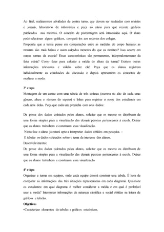 Ao final, realizaremos atividades de contra turno, que devem ser realizadas com revistas
e jornais, laboratório de informática e peça ao aluno para que recorte gráficos
publicados nos mesmos. O conceito de porcentagem será introduzido aqui. O aluno
pode selecionar alguns gráficos, compará-los aos recortes dos colegas.
Proponha que a turma pense em comparações entre as medidas do corpo humano: as
meninas são mais baixas e usam calçados menores do que os meninos? Isso ocorre em
outras turmas da escola? Essas características são permanentes, independentemente da
faixa etária? Como fazer para calcular a média de altura da turma? Existem outras
informações relevantes e válidas sobre ela? Peça que os alunos registrem
individualmente as conclusões da discussão e depois apresentem os conceitos de
mediana e moda.
3ª etapa
Montagem de um cartaz com uma tabela de três colunas (escreva no alto de cada uma:
gênero, altura e número do sapato) e linhas para registrar o nome dos estudantes em
cada uma delas. Peça que cada um preencha com seus dados:
De posse dos dados coletados pelos alunos, solicitar que os mesmo os distribuam de
uma forma simples para a visualização das demais pessoas pertencentes à escola. Deixar
que os alunos trabalhem e construam essa visualização.
Nesta fase o aluno já estará apto a interpretar dados obtidos em pesquisa. :
E tabular os dados coletados sobre o tema de interesse dos alunos.
Desenvolvimento:
De posse dos dados coletados pelos alunos, solicitar que os mesmo os distribuam de
uma forma simples para a visualização das demais pessoas pertencentes à escola. Deixar
que os alunos trabalhem e construam essa visualização
4ª etapa
Organizar a turma em equipes, onde cada equipe deverá construir uma tabela. É hora de
comparar as informações das três situações representadas em cada diagrama. Questione
os estudantes: em qual diagrama é melhor considerar a média e em qual é preferível
usar a moda? Interpretar informações de natureza científica e social obtidas na leitura de
gráficos e tabelas.
Objetivos
•Caracterizar elementos de tabelas e gráficos estatísticos.
 