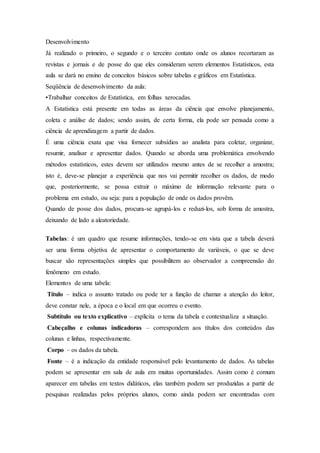 Desenvolvimento
Já realizado o primeiro, o segundo e o terceiro contato onde os alunos recortaram as
revistas e jornais e de posse do que eles consideram serem elementos Estatísticos, esta
aula se dará no ensino de conceitos básicos sobre tabelas e gráficos em Estatística.
Seqüência de desenvolvimento da aula:
•Trabalhar conceitos de Estatística, em folhas xerocadas.
A Estatística está presente em todas as áreas da ciência que envolve planejamento,
coleta e análise de dados; sendo assim, de certa forma, ela pode ser pensada como a
ciência de aprendizagem a partir de dados.
É uma ciência exata que visa fornecer subsídios ao analista para coletar, organizar,
resumir, analisar e apresentar dados. Quando se aborda uma problemática envolvendo
métodos estatísticos, estes devem ser utilizados mesmo antes de se recolher a amostra;
isto é, deve-se planejar a experiência que nos vai permitir recolher os dados, de modo
que, posteriormente, se possa extrair o máximo de informação relevante para o
problema em estudo, ou seja: para a população de onde os dados provêm.
Quando de posse dos dados, procura-se agrupá-los e reduzi-los, sob forma de amostra,
deixando de lado a aleatoriedade.
Tabelas: é um quadro que resume informações, tendo-se em vista que a tabela deverá
ser uma forma objetiva de apresentar o comportamento de variáveis, o que se deve
buscar são representações simples que possibilitem ao observador a compreensão do
fenômeno em estudo.
Elementos de uma tabela:
Título – indica o assunto tratado ou pode ter a função de chamar a atenção do leitor,
deve constar nele, a época e o local em que ocorreu o evento.
Subtítulo ou texto explicativo – explicita o tema da tabela e contextualiza a situação.
Cabeçalho e colunas indicadoras – correspondem aos títulos dos conteúdos das
colunas e linhas, respectivamente.
Corpo – os dados da tabela.
Fonte – é a indicação da entidade responsável pelo levantamento de dados. As tabelas
podem se apresentar em sala de aula em muitas oportunidades. Assim como é comum
aparecer em tabelas em textos didáticos, elas também podem ser produzidas a partir de
pesquisas realizadas pelos próprios alunos, como ainda podem ser encontradas com
 
