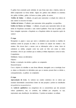 O gráfico bem construído pode substituir, de uma forma mais clara e objetiva, dados de
difícil compreensão na forma tabular. Alguns dos gráficos mais utilizados na estatística
são: gráfico de linhas, gráfico de barras ou coluna, gráfico de setores.
Gráfico de Linhas - é utilizado, em geral, para representar a evolução dos valores de
uma variável no decorrer do tempo.
Gráfico de Setores - É utilizado para representar séries geográficas ou específicas.
Gráfico de Barras ou Colunas - é utilizado, em geral, para representar dados de uma
tabela de frequências associadas a uma variável qualitativa. Nesse tipo de gráfico, cada
barra retangular representa a frequência ou a frequência relativa da respectiva opção da
variável.
5ª etapa
Reorganizar os grupos e peça que usem a calculadora para encontrar as medidas de
tendência central de pesquisa da altura e do número de calçado das meninas e dos
meninos. Eles devem fazer o mesmo com as informações sobre a turma. Antes de
calcularem as médias, pergunte como isso pode ser feito sem somar os dados
novamente a fim de que concluam que as médias já obtidas dispensam a soma de todos.
Competências:
Habilidades básicas em informática
Objetivo:
Realizar a construção das tabelas e gráficos no computador.
Desenvolvimento
Com o objetivo de trabalhar se uma forma diferente, interagindo com a tecnologia, levar
os alunos ao laboratório de informática para que os mesmos possam fazer as tabelas e,
consequentemente, os gráficos no computador.
6ª etapa
Apresentação do texto. As variáveis nos estudos estatísticos são os valores que
assumem determinadas características dentro de uma pesquisa e podem ser classificadas
em qualitativas ou quantitativas.
As variáveis qualitativas (ou categóricas) são as características que não possuem
valores quantitativos, mas, ao contrário, são definidas por categorias, ou seja,
representam uma classificação dos indivíduos. E podem ser nominais ou ordinais.
 