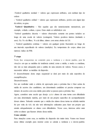 -Variável qualitativa nominal = valores que expressam atributos, sem nenhum tipo de
ordem
- Variável qualitativa ordinal = valores que expressam atributos, porém com algum tipo
de ordem, ou grau.
Variável Quantitativa - São aquelas que são numericamente mensuráveis, por
exemplo, a idade, a altura, o peso. Estas ainda se subdividem em:
Variável quantitativa discreta = valores observados somente em pontos isolados ao
longo de uma escala de valores (contagem). Valores positivos inteiros (incluindo o
zero). Ex: N o de filhos; N o de faltas; alunos com notas abaixo de 5,0.
- Variável quantitativa contínua = valores em qualquer ponto fracionário ao longo de
um intervalo especificado de valores (medição). Ex: temperatura do corpo; altura (em
metros); índice do PIB.
7ª etapa
Nesta fase avançaremos no conteúdo para a variância e o desvio padrão, pois há
situações em que as medidas de tendência central, como a média, a moda e a mediana,
não são as mais adequadas para a análise de uma amostra de valores. Nesses casos, é
necessário utilizar as medidas de dispersão.
O desenvolvimento desta etapa sequencial se dará por meio de aula expositiva de
exemplificações.
Desenvolvimento.
Em um vestibular onde o critério de aprovação para a próxima fase é ficar acima da
média de acertos dos candidatos, um determinado candidato só precisa comparar seu
número de acertos com essa média para saber se passou para a próxima fase.
Agora, considere uma escola que deseja ajudar alunos de uma turma com dificuldade
em uma determinada matéria, por meio de um projeto específico de acompanhamento
desses alunos. Sabendo somente que a média dos alunos dessa turma na referida matéria
foi por volta de 6,0, ela não terá informações suficientes para fazer um projeto que
atenda adequadamente os alunos com dificuldades. Nesse caso, interessa saber mais
sobre os alunos que ficaram abaixo dessa média.
Como calcular
Para situações como essa, as medidas de dispersão são muito úteis. Vamos nos basear
nesse último exemplo para mostrar como se calcula a variância e o desvio-padrão.
 