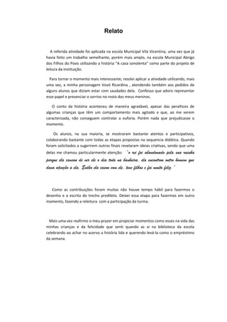 Relato
A referida atividade foi aplicada na escola Municipal Vila Vicentina, uma vez que já
havia feito um trabalho semelhante, porém mais amplo, na escola Municipal Abrigo
dos Filhos do Povo utilizando a história “A casa sonolenta” como parte do projeto de
leitura da instituição.
Para tornar o momento mais interessante, resolvi aplicar a atividade utilizando, mais
uma vez, a minha personagem Vovó Ricardina , atendendo também aos pedidos de
alguns alunos que diziam estar com saudades dela. Confesso que adoro representar
esse papel e presenciar o sorriso no rosto dos meus meninos.
O conto da história aconteceu de maneira agradável, apesar das peraltices de
algumas crianças que têm um comportamento mais agitado e que, ao me verem
caracterizada, não conseguem controlar a euforia. Porém nada que prejudicasse o
momento.
Os alunos, na sua maioria, se mostraram bastante atentos e participativos,
colaborando bastante com todas as etapas propostas na sequencia didática. Quando
foram solicitados a sugerirem outros finais revelaram ideias criativas, sendo que uma
delas me chamou particularmente atenção: “o rei foi abandonado pela sua rainha
porque ela cansou de ver ele o dia todo na banheira, ela encontrou outro homem que
dava atenção a ela. Então ela casou com ele, teve filhos e foi muito feliz.”
Como as contribuições foram muitas não houve tempo hábil para fazermos o
desenho e a escrita do trecho predileto. Deixei essa etapa para fazermos em outro
momento, fazendo a releitura com a participação da turma.
Mais uma vez reafirmo o meu prazer em propiciar momentos como esses na vida das
minhas crianças e da felicidade que senti quando as vi na biblioteca da escola
celebrando ao achar no acervo a história lida e querendo levá-la como o empréstimo
da semana.
 