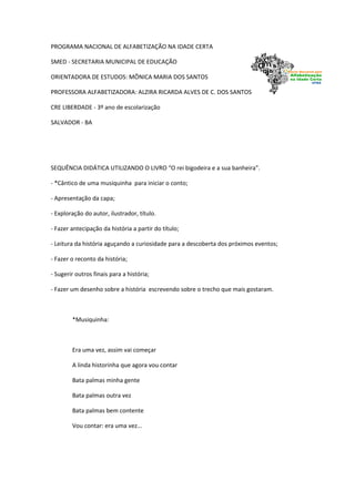 PROGRAMA NACIONAL DE ALFABETIZAÇÃO NA IDADE CERTA
SMED - SECRETARIA MUNICIPAL DE EDUCAÇÃO
ORIENTADORA DE ESTUDOS: MÔNICA MARIA DOS SANTOS
PROFESSORA ALFABETIZADORA: ALZIRA RICARDA ALVES DE C. DOS SANTOS
CRE LIBERDADE - 3º ano de escolarização
SALVADOR - BA
SEQUÊNCIA DIDÁTICA UTILIZANDO O LIVRO “O rei bigodeira e a sua banheira”.
- *Cântico de uma musiquinha para iniciar o conto;
- Apresentação da capa;
- Exploração do autor, ilustrador, título.
- Fazer antecipação da história a partir do título;
- Leitura da história aguçando a curiosidade para a descoberta dos próximos eventos;
- Fazer o reconto da história;
- Sugerir outros finais para a história;
- Fazer um desenho sobre a história escrevendo sobre o trecho que mais gostaram.
*Musiquinha:
Era uma vez, assim vai começar
A linda historinha que agora vou contar
Bata palmas minha gente
Bata palmas outra vez
Bata palmas bem contente
Vou contar: era uma vez...
 
