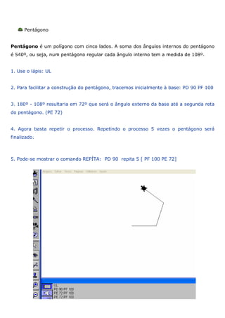 Pentágono


Pentágono é um polígono com cinco lados. A soma dos ângulos internos do pentágono
é 540º, ou seja, num pentágono regular cada ângulo interno tem a medida de 108º.


1. Use o lápis: UL


2. Para facilitar a construção do pentágono, tracemos inicialmente à base: PD 90 PF 100


3. 180º - 108º resultaria em 72º que será o ângulo externo da base até a segunda reta
do pentágono. (PE 72)


4. Agora basta repetir o processo. Repetindo o processo 5 vezes o pentágono será
finalizado.



5. Pode-se mostrar o comando REPÍTA: PD 90 repita 5 [ PF 100 PE 72]
 