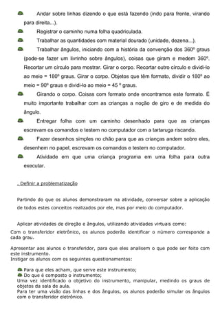 Andar sobre linhas dizendo o que está fazendo (indo para frente, virando
     para direita...).
           Registrar o caminho numa folha quadriculada.
           Trabalhar as quantidades com material dourado (unidade, dezena...).
           Trabalhar ângulos, iniciando com a história da convenção dos 360º graus
     (pode-se fazer um livrinho sobre ângulos), coisas que giram e medem 360º.
     Recortar um círculo para mostrar. Girar o corpo. Recortar outro círculo e dividi-lo
     ao meio = 180º graus. Girar o corpo. Objetos que têm formato, dividir o 180º ao
     meio = 90º graus e dividi-lo ao meio = 45 º graus.
           Girando o corpo. Coisas com formato onde encontramos este formato. É
     muito importante trabalhar com as crianças a noção de giro e de medida do
     ângulo.
           Entregar folha com um caminho desenhado para que as crianças
     escrevam os comandos e testem no computador com a tartaruga riscando.
           Fazer desenhos simples no chão para que as crianças andem sobre eles,
     desenhem no papel, escrevam os comandos e testem no computador.
           Atividade em que uma criança programa em uma folha para outra
     executar.


  . Definir a problematização


  Partindo do que os alunos demonstraram na atividade, conversar sobre a aplicação
  de todos estes conceitos realizados por ele, mas por meio do computador.


  Aplicar atividades de direção e ângulos, utilizando atividades virtuais como:
Com o transferidor eletrônico, os alunos poderão identificar o número corresponde a
cada grau.

Apresentar aos alunos o transferidor, para que eles analisem o que pode ser feito com
este instrumento.
Instigar os alunos com os seguintes questionamentos:

     Para que eles acham, que serve este instrumento;
     Do que é composto o instrumento;
  Uma vez identificado o objetivo do instrumento, manipular, medindo os graus de
  objetos da sala de aula.
  Para ter uma visão das linhas e dos ângulos, os alunos poderão simular os ângulos
  com o transferidor eletrônico.
 