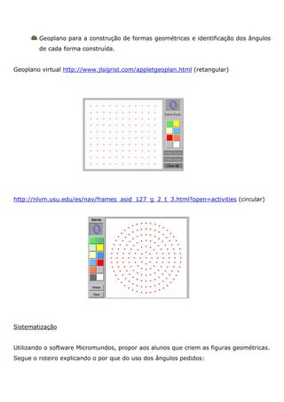Geoplano para a construção de formas geométricas e identificação dos ângulos
        de cada forma construída.


Geoplano virtual http://www.jlsigrist.com/appletgeoplan.html (retangular)




http://nlvm.usu.edu/es/nav/frames_asid_127_g_2_t_3.html?open=activities (circular)




Sistematização


Utilizando o software Micromundos, propor aos alunos que criem as figuras geométricas.
Segue o roteiro explicando o por que do uso dos ângulos pedidos:
 