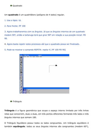 Quadrado



Um quadrado é um quadrilátero (polígono de 4 lados) regular.

1. Use o lápis: UL

2. Para frente: PF 100

3. Agora trabalharemos com os ângulos. Já que os ângulos internos de um quadrado
medem 90º, então a tartaruga terá que girar 90º em relação a sua posição inicial: PD
90.

4. Agora basta repetir estes processos até que o quadrado possa ser finalizado.

5. Pode-se mostrar o comando REPITA: repita 4 [ PF 100 PD 90]




         Triângulo



Triângulo é a figura geométrica que ocupa o espaço interno limitado por três linhas
retas que concorrem, duas a duas, em três pontos diferentes formando três lados e três
ângulos internos que somam 180.

O Triângulo Equilátero possui todos os lados congruentes. Um triângulo equilátero é
também equiângulo: todos os seus ângulos internos são congruentes (medem 60°),
 