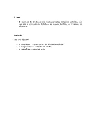 4ª etapa

   • Socialização das produções: se a escola dispuser de impressora (colorida), pode
     ser feita a impressão dos trabalhos, que podem, também, ser projetados em
     datashow.



Avaliação

Será feita mediante:

   • a participação e o envolvimento dos alunos nas atividades;
   • a compreensão dos conteúdos em estudo;
   • a produção do cenário e do texto.
 
