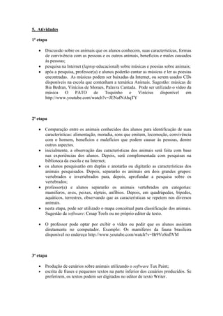 5. Atividades

1ª etapa

   • Discussão sobre os animais que os alunos conhecem, suas características, formas
     de convivência com as pessoas e os outros animais, benefícios e males causados
     às pessoas;
   • pesquisa na Internet (laptop educacional) sobre músicas e poesias sobre animais;
   • após a pesquisa, professor(a) e alunos poderão cantar as músicas e ler as poesias
     encontradas. As músicas podem ser baixadas da Internet, ou serem usados CDs
     disponíveis na escola que contenham a temática Animais. Sugestão: músicas de
     Bia Bedran, Vinícius de Moraes, Palavra Cantada. Pode ser utilizado o vídeo da
     música     O     PATO      de     Toquinho     e   Vinícius    disponível     em
     http://www.youtube.com/watch?v=JENafNAhqTY



2ª etapa

   • Comparação entre os animais conhecidos dos alunos para identificação de suas
     características: alimentação, moradia, sons que emitem, locomoção, convivência
     com o homem, benefícios e malefícios que podem causar às pessoas, dentre
     outros aspectos.
   • inicialmente, a observação das características dos animais será feita com base
     nas experiências dos alunos. Depois, será complementada com pesquisas na
     biblioteca da escola e na Internet;
   • os alunos pesquisarão em duplas e anotarão ou digitarão as características dos
     animais pesquisados. Depois, separarão os animais em dois grandes grupos:
     vertebrados e invertebrados para, depois, aprofundar a pesquisa sobre os
     vertebrados;
   • professor(a) e alunos separarão os animais vertebrados em categorias:
     mamíferos, aves, peixes, répteis, anfíbios. Depois, em quadrúpedes, bípedes,
     aquáticos, terrestres, observando que as características se repetem nos diversos
     animais.
   • nesta etapa, pode ser utilizado o mapa conceitual para classificação dos animais.
     Sugestão de software: Cmap Tools ou no próprio editor de texto.

   • O professor pode optar por exibir o vídeo ou pedir que os alunos assistam
     diretamente no computador. Exemplo: Os mamíferos da fauna brasileira
     disponível no endereço http://www.youtube.com/watch?v=Bt9VoSnflVM



3ª etapa

   • Produção de cenários sobre animais utilizando o software Tux Paint;
   • escrita de frases e pequenos textos na parte inferior dos cenários produzidos. Se
     preferirem, os textos podem ser digitados no editor de texto Writer.
 