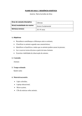 PLANO DE AULA / SEQUÊNCIA DIDÁTICA

                            Autoria: Maria Auricélia da Silva




Área de estudo/disciplina
                                      Ciências
Nível/modalidade de ensino
                                      Ensino Fundamental
Série(s)/ano(s)
                                      3º/ 4º anos




1. Objetivos

  •    Reconhecer semelhanças e diferenças entre os animais;
  •    Classificar os animais segundo suas características;
  •    Identificar os benefícios e males que os animais podem causar às pessoas;
  •    Ler e escrever textos diversos a partir do tema Animais.
  •    Exercitar a habilidade de observação do entorno.

2. Conteúdo

  Animais


3. Tempo estimado
  Quatro aulas


4. Material necessário

   •   Lápis coloridos;
   •   Laptop educacional;
   •   Micro-system;
   •   CDs de músicas sobre animais.
 