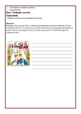 • Atividades de completar palavras
• Caça palavras
Eixo: Produção escrita
Capacidade
- Produzir textos escritos de gêneros diversos
Reescrita
Produção coletiva de um texto, criando novos elementos que dê novo sentido ao texto.
O desfecho do texto “A princesa e a ervilha” permite que sua imaginação dê sequência à
história. Escreva um pequeno texto, narrando o que pode ter acontecido depois do
casamento deles.
________________________________________________________
________________________________________________________
________________________________________________________
________________________________________________________
________________________________________________________
________________________________________________________
________________________________________________________
________________________________________________________
 