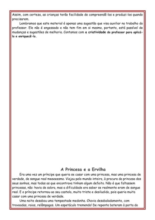 Assim, com certeza, as crianças terão facilidade de compreendê-los e produzi-los quando
precisarem.
Lembramos que este material é apenas uma sugestão que visa auxiliar no trabalho do
professor. Ele não é engessado e não tem fim em si mesmo, portanto, está passível de
mudanças e sugestões de melhoria. Contamos com a criatividade do professor para aplicá-
lo e enriquecê-lo.
A Princesa e a Ervilha
Era uma vez um príncipe que queria se casar com uma princesa, mas uma princesa de
verdade, de sangue real meeeeesmo. Viajou pelo mundo inteiro, à procura da princesa dos
seus sonhos, mas todas as que encontrava tinham algum defeito. Não é que faltassem
princesas, não: havia de sobra, mas a dificuldade era saber se realmente eram de sangue
real. E o príncipe retornou ao seu castelo, muito triste e desiludido, pois queria muito
casar com uma princesa de verdade.
Uma noite desabou uma tempestade medonha. Chovia desabaladamente, com
trovoadas, raios, relâmpagos. Um espetáculo tremendo! De repente bateram à porta do
 