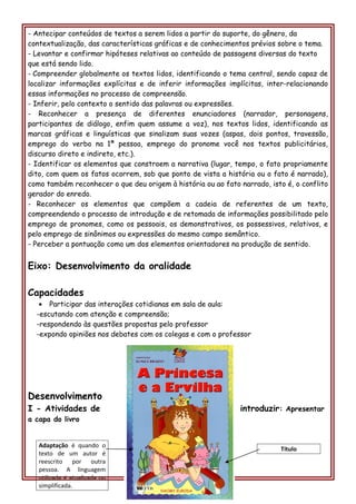 - Antecipar conteúdos de textos a serem lidos a partir do suporte, do gênero, da
contextualização, das características gráficas e de conhecimentos prévios sobre o tema.
- Levantar e confirmar hipóteses relativas ao conteúdo de passagens diversas do texto
que está sendo lido.
- Compreender globalmente os textos lidos, identificando o tema central, sendo capaz de
localizar informações explícitas e de inferir informações implícitas, inter-relacionando
essas informações no processo de compreensão.
- Inferir, pelo contexto o sentido das palavras ou expressões.
- Reconhecer a presença de diferentes enunciadores (narrador, personagens,
participantes de diálogo, enfim quem assume a voz), nos textos lidos, identificando as
marcas gráficas e linguísticas que sinalizam suas vozes (aspas, dois pontos, travessão,
emprego do verbo na 1ª pessoa, emprego do pronome você nos textos publicitários,
discurso direto e indireto, etc.).
- Identificar os elementos que constroem a narrativa (lugar, tempo, o fato propriamente
dito, com quem os fatos ocorrem, sob que ponto de vista a história ou o fato é narrado),
como também reconhecer o que deu origem à história ou ao fato narrado, isto é, o conflito
gerador do enredo.
- Reconhecer os elementos que compõem a cadeia de referentes de um texto,
compreendendo o processo de introdução e de retomada de informações possibilitado pelo
emprego de pronomes, como os pessoais, os demonstrativos, os possessivos, relativos, e
pelo emprego de sinônimos ou expressões do mesmo campo semântico.
- Perceber a pontuação como um dos elementos orientadores na produção de sentido.
Eixo: Desenvolvimento da oralidade
Capacidades
• Participar das interações cotidianas em sala de aula:
-escutando com atenção e compreensão;
-respondendo às questões propostas pelo professor
-expondo opiniões nos debates com os colegas e com o professor
Desenvolvimento
I - Atividades de introduzir: Apresentar
a capa do livro
Adaptação é quando o
texto de um autor é
reescrito por outra
pessoa. A linguagem
utilizada é atualizada ou
simplificada.
Título
 