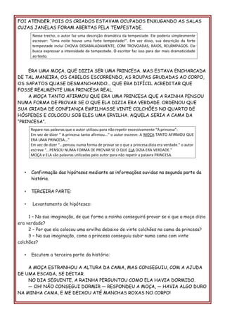 FOI ATENDER, POIS OS CRIADOS ESTAVAM OCUPADOS ENXUGANDO AS SALAS
CUJAS JANELAS FORAM ABERTAS PELA TEMPESTADE.
ERA UMA MOÇA, QUE DIZIA SER UMA PRINCESA. MAS ESTAVA ENCHARCADA
DE TAL MANEIRA, OS CABELOS ESCORRENDO, AS ROUPAS GRUDADAS AO CORPO,
OS SAPATOS QUASE DESMANCHANDO... QUE ERA DIFÍCIL ACREDITAR QUE
FOSSE REALMENTE UMA PRINCESA REAL.
A MOÇA TANTO AFIRMOU QUE ERA UMA PRINCESA QUE A RAINHA PENSOU
NUMA FORMA DE PROVAR SE O QUE ELA DIZIA ERA VERDADE. ORDENOU QUE
SUA CRIADA DE CONFIANÇA EMPILHASSE VINTE COLCHÕES NO QUARTO DE
HÓSPEDES E COLOCOU SOB ELES UMA ERVILHA. AQUELA SERIA A CAMA DA
“PRINCESA”.
• Confirmação das hipóteses mediante as informações ouvidas na segunda parte da
história.
• TERCEIRA PARTE:
• Levantamento de hipóteses:
1 – Na sua imaginação, de que forma a rainha conseguirá provar se o que a moça dizia
era verdade?
2 – Por que ela colocou uma ervilha debaixo de vinte colchões na cama da princesa?
3 – Na sua imaginação, como a princesa conseguiu subir numa cama com vinte
colchões?
• Escutem a terceira parte da história:
A MOÇA ESTRANHOU A ALTURA DA CAMA, MAS CONSEGUIU, COM A AJUDA
DE UMA ESCADA, SE DEITAR.
NO DIA SEGUINTE, A RAINHA PERGUNTOU COMO ELA HAVIA DORMIDO.
— OH! NÃO CONSEGUI DORMIR — RESPONDEU A MOÇA, — HAVIA ALGO DURO
NA MINHA CAMA, E ME DEIXOU ATÉ MANCHAS ROXAS NO CORPO!
Nesse trecho, o autor faz uma descrição dramática da tempestade. Ele poderia simplesmente
escrever: “Uma noite houve uma forte tempestade!”. Em vez disso, sua descrição da forte
tempestade inclui CHOVIA DESABALADAMENTE, COM TROVOADAS, RAIOS, RELÂMPAGOS. Ele
busca expressar a intensidade da tempestade. O escritor faz isso para dar mais dramaticidade
ao texto.
Repare nas palavras que o autor utilizou para não repetir excessivamente “A princesa”:
Em vez de dizer “ A princesa tanto afirmou...” o autor escreve: A MOÇA TANTO AFIRMOU QUE
ERA UMA PRINCESA...”
Em vez de dizer “...pensou numa forma de provar se o que a princesa dizia era verdade.” o autor
escreve “...PENSOU NUMA FORMA DE PROVAR SE O QUE ELA DIZIA ERA VERDADE.”
MOÇA e ELA são palavras utilizadas pelo autor para não repetir a palavra PRINCESA.
 