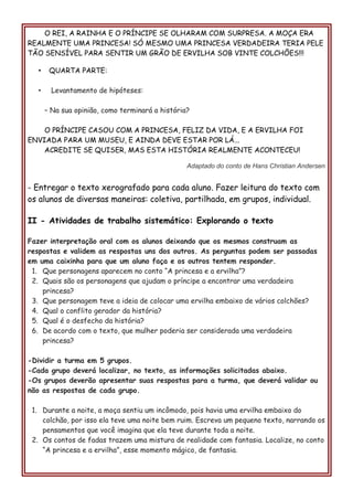 O REI, A RAINHA E O PRÍNCIPE SE OLHARAM COM SURPRESA. A MOÇA ERA
REALMENTE UMA PRINCESA! SÓ MESMO UMA PRINCESA VERDADEIRA TERIA PELE
TÃO SENSÍVEL PARA SENTIR UM GRÃO DE ERVILHA SOB VINTE COLCHÕES!!!
• QUARTA PARTE:
• Levantamento de hipóteses:
– Na sua opinião, como terminará a história?
O PRÍNCIPE CASOU COM A PRINCESA, FELIZ DA VIDA, E A ERVILHA FOI
ENVIADA PARA UM MUSEU, E AINDA DEVE ESTAR POR LÁ...
ACREDITE SE QUISER, MAS ESTA HISTÓRIA REALMENTE ACONTECEU!
Adaptado do conto de Hans Christian Andersen
- Entregar o texto xerografado para cada aluno. Fazer leitura do texto com
os alunos de diversas maneiras: coletiva, partilhada, em grupos, individual.
II - Atividades de trabalho sistemático: Explorando o texto
Fazer interpretação oral com os alunos deixando que os mesmos construam as
respostas e validem as respostas uns dos outros. As perguntas podem ser passadas
em uma caixinha para que um aluno faça e os outros tentem responder.
1. Que personagens aparecem no conto “A princesa e a ervilha”?
2. Quais são os personagens que ajudam o príncipe a encontrar uma verdadeira
princesa?
3. Que personagem teve a ideia de colocar uma ervilha embaixo de vários colchões?
4. Qual o conflito gerador da história?
5. Qual é o desfecho da história?
6. De acordo com o texto, que mulher poderia ser considerada uma verdadeira
princesa?
-Dividir a turma em 5 grupos.
-Cada grupo deverá localizar, no texto, as informações solicitadas abaixo.
-Os grupos deverão apresentar suas respostas para a turma, que deverá validar ou
não as respostas de cada grupo.
1. Durante a noite, a moça sentiu um incômodo, pois havia uma ervilha embaixo do
colchão, por isso ela teve uma noite bem ruim. Escreva um pequeno texto, narrando os
pensamentos que você imagina que ela teve durante toda a noite.
2. Os contos de fadas trazem uma mistura de realidade com fantasia. Localize, no conto
“A princesa e a ervilha”, esse momento mágico, de fantasia.
 
