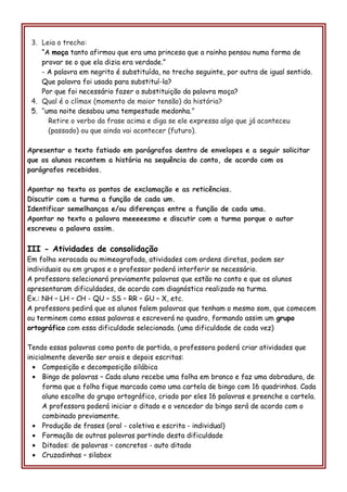 3. Leia o trecho:
“A moça tanto afirmou que era uma princesa que a rainha pensou numa forma de
provar se o que ela dizia era verdade.”
- A palavra em negrito é substituída, no trecho seguinte, por outra de igual sentido.
Que palavra foi usada para substituí-la?
Por que foi necessário fazer a substituição da palavra moça?
4. Qual é o clímax (momento de maior tensão) da história?
5. “uma noite desabou uma tempestade medonha.”
Retire o verbo da frase acima e diga se ele expressa algo que já aconteceu
(passado) ou que ainda vai acontecer (futuro).
Apresentar o texto fatiado em parágrafos dentro de envelopes e a seguir solicitar
que os alunos recontem a história na sequência do conto, de acordo com os
parágrafos recebidos.
Apontar no texto os pontos de exclamação e as reticências.
Discutir com a turma a função de cada um.
Identificar semelhanças e/ou diferenças entre a função de cada uma.
Apontar no texto a palavra meeeeesmo e discutir com a turma porque o autor
escreveu a palavra assim.
III - Atividades de consolidação
Em folha xerocada ou mimeografada, atividades com ordens diretas, podem ser
individuais ou em grupos e o professor poderá interferir se necessário.
A professora selecionará previamente palavras que estão no conto e que os alunos
apresentaram dificuldades, de acordo com diagnóstico realizado na turma.
Ex.: NH – LH – CH - QU – SS – RR – GU – X, etc.
A professora pedirá que os alunos falem palavras que tenham o mesmo som, que comecem
ou terminem como essas palavras e escreverá no quadro, formando assim um grupo
ortográfico com essa dificuldade selecionada. (uma dificuldade de cada vez)
Tendo essas palavras como ponto de partida, a professora poderá criar atividades que
inicialmente deverão ser orais e depois escritas:
• Composição e decomposição silábica
• Bingo de palavras – Cada aluno recebe uma folha em branco e faz uma dobradura, de
forma que a folha fique marcada como uma cartela de bingo com 16 quadrinhos. Cada
aluno escolhe do grupo ortográfico, criado por eles 16 palavras e preenche a cartela.
A professora poderá iniciar o ditado e o vencedor do bingo será de acordo com o
combinado previamente.
• Produção de frases (oral - coletiva e escrita - individual)
• Formação de outras palavras partindo desta dificuldade
• Ditados: de palavras – concretos - auto ditado
• Cruzadinhas – silabox
 