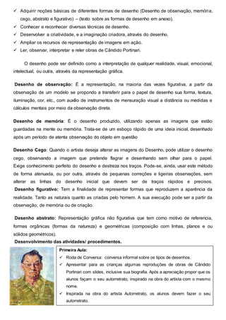  Adquirir noções básicas de diferentes formas de desenho (Desenho de observação, memória,
cego, abstrato e figurativo) – (texto sobre as formas de desenho em anexo).
 Conhecer e reconhecer diversas técnicas de desenho.
 Desenvolver a criatividade, e a imaginação criadora, através do desenho.
 Ampliar os recursos de representação de imagens em ação.
 Ler, observar, interpretar e reler obras de Cândido Portinari.
O desenho pode ser definido como a interpretação de qualquer realidade, visual, emocional,
intelectual, ou outra, através da representação gráfica.
Desenho de observação: É a representação, na maioria das vezes figurativa, a partir da
observação de um modelo se propondo a transferir para o papel de desenho sua forma, textura,
iluminação, cor, etc., com auxílio de instrumentos de mensuração visual a distância ou medidas e
cálculos mentais por meio da observação direta.
Desenho de memória: É o desenho produzido, utilizando apenas as imagens que estão
guardadas na mente ou memória. Trata-se de um esboço rápido de uma ideia inicial, desenhado
após um período de atenta observação do objeto em questão
Desenho Cego: Quando o artista deseja alterar as imagens do Desenho, pode utilizar o desenho
cego, observando a imagem que pretende flagrar e desenhando sem olhar para o papel.
Exige conhecimento perfeito do desenho e destreza nos traços. Pode-se, ainda, usar este método
de forma atenuada, ou por outra, através de pequenas correções e ligeiras observações, sem
alterar as linhas do desenho inicial que devem ser de traços rápidos e precisos.
Desenho figurativo: Tem a finalidade de representar formas que reproduzem a aparência da
realidade. Tanto as naturais quanto as criadas pelo homem. A sua execução pode ser a partir da
observação, de memória ou de criação.
Desenho abstrato: Representação gráfica não figurativa que tem como motivo de referencia,
formas orgânicas (formas da natureza) e geométricas (composição com linhas, planos e ou
sólidos geométricos).
Desenvolvimento das atividades/ procedimentos.
Primeira Aula:
 Roda de Conversa: conversa informal sobre os tipos de desenhos.
 Apresentar para as crianças algumas reproduções de obras de Cândido
Portinari com slides, inclusive sua biografia. Após a apreciação propor que os
alunos façam o seu autorretrato, inspirado na obra do artista com o mesmo
nome.
 Inspirada na obra do artista Autorretrato, os alunos devem fazer o seu
autorretrato.
 