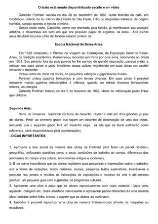 O texto está sendo disponibilizado escrito e em vídeo
Cândido Portinari nasceu no dia 30 de dezembro de 1903, numa fazenda de café, em
Brodósqui, cidade do no interior do Estado de São Paulo. Filho de imigrantes italianos, de origem
humilde, cursou apenas a escola primária.
Desde muito cedo, Candinho, como era chamado pela família, já manifestava sua vocação
artística, e desenhava em tudo em que era possível: papel de cigarros, na areia... Aos quinze
anos de idade foi para o Rio de Janeiro estudar pintura na
Escola Nacional de Belas-Artes.
Em 1928 conquistou o Prêmio de Viagem ao Estrangeiro, da Exposição Geral de Belas-
Artes, de tradição acadêmica. Permaneceu morando em Paris por dois anos, retornando ao Brasil
em 1931. Seu período fora do país parece ter lhe servido de grande inspiração, passou então, a
retratar nas suas obras o povo brasileiro, nossa cultura, registrando em suas obras um caráter
inovador e moderno.
Pintou cerca de cinco mil obras, de pequenos esboços a gigantescos murais.
Portinari pintou quadros belíssimos e com temas diversos. Em suas obras é possível
encontrar muitos quadros relacionados à infância, quando ele retrata diversas brincadeiras
infantis, as crianças.
Cândido Portinari faleceu no dia 6 de fevereiro de 1962, vítima de intoxicação pelas tintas
que utilizava.
Segunda Aula:
Roda de conversa: relembrar os tipos de desenho. Dividir a sala em dois grandes grupos
de alunos. Pedir ao primeiro grupo que façam um desenho de observação de uma das obras,
enquanto que o segundo grupo fará um desenho cego. (a tela que os aluno sutilizarão como
referencia, será disponibilizada pela coordenação).
- DICAS IMPORTANTES:
1. Aproveite o teor social da maioria das obras de Portinari para fazer um painel histórico-
geográfico, enfocando questões como a seca, condições de trabalho no campo, diferenças dos
ambientes do campo e da cidade, brincadeiras antigas e modernas.
2. É de suma importância que os alunos registrem suas pesquisas e impressões sobre o trabalho,
sob a forma de redações, textos coletivos, murais, pequenos textos explicativos. Incentive-os a
procurar nos jornais e revistas as indicações de exposições e mostras de arte e até mesmo
produzir um pequeno guia com sugestões de programas culturais.
3. Apresente uma obra e peça que os alunos reproduzam-na com outro material - lápis cera,
aquarela, colagem etc. Outra atividade interessante é apresentar partes diferentes de uma mesma
obra, coladas sobre folha branca e sugerir que os alunos as continuem.
4. Também é possível reproduzir uma obra de maneira tridimensional, através de maquetes ou
esculturas.
 