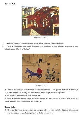 Terceira Aula:
“O morro” - 1933
1. Roda de conversa : Leitura de texto sobre vida e obras de Cândido Portinari.
2. Fazer a observação das obras do artista, principalmente as que retratam as cenas de sua
infância como “Morro” e “O circo”
“O circo” - 1933
3. Pedir as crianças que falem também sobre suas infâncias. O que gostam de fazer, de brincar, o
local onde moram... E em seguida elas deverão ilustrar o que foi narrado por elas.
4. Em papel A4, representar o local em que vive.
5. Fazer a socialização dos trabalhos para que cada aluno conheça o âmbito social e família do
outro, podendo assim respeitar-se nas diferenças.
Quarta Aula:
1. Roda de Conversa: converse com as crianças sobre os mais variados tipos de brincadeiras
infantis, e sobre os que fazem parte do contexto em que vivem.
 