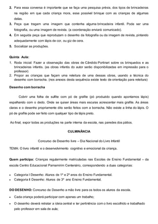 2. Para essa conversa é importante que se faça uma pesquisa prévia, dos tipos de brincadeiras
na região em que cada criança mora, esse possível brinque com as crianças de algumas
delas.
3. Peça que tragam uma imagem que contenha alguma brincadeira infantil. Pode ser uma
fotografia, ou uma imagem de revista. (a coordenação enviará comunicado).
4. Em seguida peça que reproduzam o desenho da fotografia ou da imagem de revista, pintando
adequadamente com lápis de cor, ou giz de cera.
5. Socializar as produções.
Quinta Aula:
1. Roda inicial: Fazer a observação das obras de Cândido Portinari sobre os brinquedos e as
brincadeiras infantis. (as obras infantis do autor serão disponibilizadas em impressão para o
professor)
2. Propor as crianças que façam uma releitura de uma dessas obras, usando a técnica do
desenho com borracha. (nos anexos desta sequência existe texto de orientação para releitura)
Desenho com borracha
Cobrir uma folha de sulfite com pó de grafite (pó produzido quando apontamos lápis)
espalhando com o dedo. Onde se quiser áreas mais escuras acrescentar mais grafite. As áreas
claras e o desenho propriamente dito serão feitos com a borracha. Não existe a linha do lápis. O
pó de grafite pode ser feito com qualquer tipo de lápis preto.
Ao final, expor todas as produções na parte interna da escola, nas paredes dos pátios.
CULMINÂNCIA
Concurso de Desenho livre – Dia Nacional do Livro Infantil
TEMA: O livro infantil e o desenvolvimento cognitivo e emocional da criança.
Quem participa: Crianças regularmente matriculadas nas Escolas de Ensino Fundamental – da
escola Centro Educacional Parnamirim Centenário, correspondendo a duas categorias:
 Categoria I Desenho: Alunos de 1º e 2º anos do Ensino Fundamental.
 Categoria II Desenho: Alunos de 3º ano Ensino Fundamental.
DO DESENHO: Concurso de Desenho a mão livre para os todos os alunos da escola.
 Cada criança poderá participar com apenas um trabalho;
 O desenho deverá retratar a ideia central e ter pertinência com o livro escolhido e trabalhado
pelo professor em sala de aula;
 