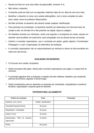  Deverá ser feito em uma única folha de papel sulfite, tamanho A-4;
 Não dobrar o desenho;
 O desenho pode ser feito com os seguintes materiais: lápis de cor, lápis de cera e/ou tinta;
 Identificar o desenho no verso com caneta esferográfica: com o nome completo do autor,
serie, idade, nome do professor Responsável;
 Na folha de frente do desenho não deverá constar qualquer identificação;
 Para participar da competição, os desenhos deverão ser elaborados com técnicas livres de
criação e arte, em formato A4 e não podendo ser digital, cópia ou colagem.
 Os trabalhos deverão ser individuais, sendo que segundo o cronograma em anexo, apenas um
desenho será escolhido em cada turma para competição com as demais turmas da escola.
 Caberá à comissão organizadora, que é composta por gestor, gestor adjunto e Coordenador
Pedagógico e o júri a organização da sistemática de avaliação.
 A comissão organizadora não se responsabilizará por extravios e danos na obra escolhida em
cada uma das turmas.
AVALIAÇÃO DO DESENHO
 O Concurso tem caráter competitivo
 Serão nomeados três juízes eleitos pela comissão organizadora para julgar o a etapa final do
concurso.
 A comissão julgadora fará a avaliação e seleção dos três melhores trabalhos que receberão
prêmios de primeiro, segundo e terceiro lugar.
 Serão considerados para os desenhos os aspectos de criatividade, originalidade e coerência
temática, organização e aspecto geral do desenho.
CRITERIO PARA JULGAMENTO
Critério de avaliação Peso Pontuação
Coerência com o tema Caráter classificatório
Vivacidade/Traçado/Colorido 30 pontos
Originalidade / Criatividade 30 pontos
Impacto Visual 30 pontos
Apresentação: Título do desenho,
organização.
10 pontos
TOTAL: 100 pontos
 