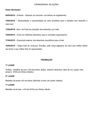 CRONOGRAMA DE AÇÕES
Datas Atividades
06/04/2018 – Entrada - Abertura do concurso com leitura de regulamento;
10/04/2018 – Apresentação e apresentação da obra escolhida para o trabalho com desenho a
mão livre;
13/04/2018 - Início da Fase de produção dos desenhos por sala;
16/04/2018 – Envio do melhores desenhos para a comissão organizadora;
17/04/2018 – Exposição externa dos desenhos escolhidos para a final;
18/04/2018 – Etapa final do concurso: Escolha, pela mesa julgadora da obra que melhor define
seu tema e que melhor lhes foi apresentada.
PREMIAÇÃO
1º LUGAR
Troféus, medalha de ouro e Kit de pintura (bolsa, caderno desenhos, lápis de cor, papel, tinta,
pincel e DVD com filmes infantis);
2º LUGAR
Medalha de prata e Kit de leitura (Mochila e livros de contos infantis);
1º LUGAR
Medalha de bronze e Kit de DVDs com filmes infantis.
 