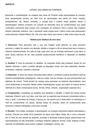 ANEXO 01
LEITURA DAS OBRAS DE PORTINARI
Buscando a sensibilização, as imagens das obras de Portinari serão apresentadas às crianças.
Esta apresentação poderá ser feita com as reproduções das obras em livros, revistas,
transparências, etc. Nesse momento, a criança terá o contato visual, partindo dessa, a
aprendizagem artística envolverá um conjunto de diferentes tipos de conhecimentos que serão
construídos juntamente pela criança com orientação do professor. Para a leitura das imagens,
existem diferentes métodos, mas o abordado neste projeto será o roteiro criado pelo pesquisador
norte-americano Robert William Ott . Ele criou este roteiro para treinar o olhar sobre obras de arte.
Roteiro para releitura de uma obra
1) Descrever: Para aproveitar tudo o que uma imagem pode oferecer, os olhos precisam
percorrer o objeto de estudo com atenção. Mostre a imagem e dê um tempo para que a criança a
observe cuidadosamente. Em sala de aula, peça para que as crianças descrevam o que vêem. A
partir desse exercício de ver, elas poderão posteriormente identificar e interpretar os detalhes
visuais.
2) Analisar: É hora de perceber os detalhes. As perguntas feitas pelo professor devem ter por
objetivo estimular o aluno a prestar atenção na linguagem visual, com seus elementos, texturas,
dimensões, materiais, suportes e técnicas.
3) Interpretar: A partir das idéias colocadas pelos alunos, o professor poderá aproveitá-la para as
diversas possibilidades pedagógicas. Liste-as e eleja, com as crianças, as que correspondam aos
objetivos de ensino. Todos devem ter espaço para expressar as próprias interpretações, bem
como sentimentos e emoções. Mostre outras manifestações visuais que tratem do mesmo tema e
estimule-os a fazer comparações (cores, formas, linhas, texturas, organização espacial, etc.).
4) Fundamentar: Levantadas as questões que balizarão o trabalho, é tarefa dos alunos buscar
respostas. Elabore, junto com eles, uma lista com os aspectos que provocam curiosidade sobre a
obra, o autor, o processo de criação, a época, etc. De acordo com a faixa etária, os interesses e o
nível de conhecimento da classe, ofereça textos de diversas áreas do conhecimento para
pesquisa e indique bibliografia e sites para consulta.
5) Revelar: Com tantas novidades e aprendizados, as crianças certamente estarão estimuladas a
produzir. Discuta com todas como gostariam de expor suas idéias. Quais são e como comunicá-
las? É hora de criar através do desenho, encorajar a atividade criadora grupal, experimentar com
representações em três dimensões, investigar materiais plásticos, formas, cores, texturas e linhas,
exercitar as habilidades para recorte, colagem, modelagem, pintura, etc.
 