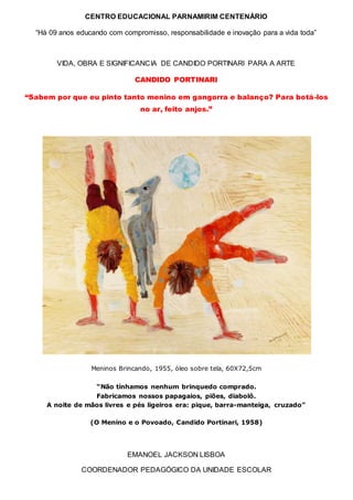 CENTRO EDUCACIONAL PARNAMIRIM CENTENÁRIO
“Há 09 anos educando com compromisso, responsabilidade e inovação para a vida toda”
VIDA, OBRA E SIGNIFICANCIA DE CANDIDO PORTINARI PARA A ARTE
CANDIDO PORTINARI
“Sabem por que eu pinto tanto menino em gangorra e balanço? Para botá-los
no ar, feito anjos.”
Meninos Brincando, 1955, óleo sobre tela, 60X72,5cm
“Não tínhamos nenhum brinquedo comprado.
Fabricamos nossos papagaios, piões, diabolô.
A noite de mãos livres e pés ligeiros era: pique, barra-manteiga, cruzado”
(O Menino e o Povoado, Candido Portinari, 1958)
EMANOEL JACKSON LISBOA
COORDENADOR PEDAGÓGICO DA UNIDADE ESCOLAR
 