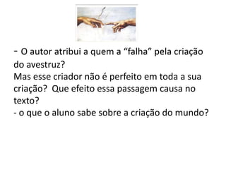 - O autor atribui a quem a “falha” pela criação
do avestruz?
Mas esse criador não é perfeito em toda a sua
criação? Que efeito essa passagem causa no
texto?
- o que o aluno sabe sobre a criação do mundo?
 
