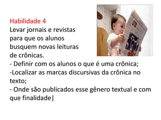 Habilidade 4
Levar jornais e revistas
para que os alunos
busquem novas leituras
de crônicas.
- Definir com os alunos o que é uma crônica;
-Localizar as marcas discursivas da crônica no
texto;
- Onde são publicados esse gênero textual e com
que finalidade|
 