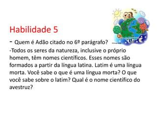 Habilidade 5
- Quem é Adão citado no 6º parágrafo?
-Todos os seres da natureza, inclusive o próprio
homem, têm nomes científicos. Esses nomes são
formados a partir da língua latina. Latim é uma língua
morta. Você sabe o que é uma língua morta? O que
você sabe sobre o latim? Qual é o nome científico do
avestruz?
 