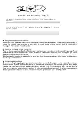 4- Planejamento de reescrita da fábula
Preparar a turma para reescrita do texto. Além de decidirem o que permanecerá igual e que parte da história irá
mudar (se mudar), para comunicar o que. Além de refletir sobre a forma como o texto é estruturado, a
linguagem, etc. que será mais adequada.
5- Reescrita da fábula “o leão e o ratinho“
Para os alunos que ainda não são alfabetizados, o professor será o escriba, porém é necessário que o professor
problematize questões relacionadas a escrita, recorrendo a discussões anteriores, mas cuidar para que o texto
seja fiel ao que for ditado pelos alunos.
Os alfabetizados poderão ser agrupados de forma que fique claro como cada um deles poderá contribuir com a
escrita e quem irá escrever.
6- Revisão coletiva da fábula
É um momento privilegiado para que as crianças reflitam acerca da linguagem escrita e aprendam mais um
comportamento escritor: um texto não nasce de uma só vez, ele é regado das reflexões (em um dado tempo)
daquele que o escreve. Em uma revisão não dá para resolver todos os problemas do texto, por isso além de
focar em um aspecto (segmentação, repetição de palavras, descrição confusa etc.); deve fazer uso dos outros
do espaço de sistematização da rotina para trabalhar outras questões até que o texto fique bom.
 