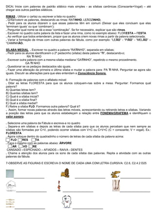 DICA: Inicie com palavras de padrão silábico mais simples - as sílabas canônicas (Consoante+Vogal) – até
chegar aos outros padrões silábicos.
RIMAS . Utilizar o cartaz ou escrever a lista no quadro:
. Grifar/colorir as palavras, destacando as rimas: RATINHO, LEÃOZINHO;
. Pedir para os alunos dizerem o que essas palavras têm em comum (Deixar que eles concluam que elas
„terminam iguais‟ ou que „combinam‟);
. Perguntar qual nome se dá a essa “combinação”. Se for necessário, explicar que são rimas.
. Escrever no quadro outra palavra da lista e fazer uma rima, como no exemplo abaixo: FLORESTA – FESTA
. Ao verificar que todos entenderam, propor que os alunos criem novas rimas a partir da palavra selecionada;
. Variar a formação de rimas com outras palavras da fábula, como por exemplo: “LEÃO” - “PIÃO” - “MELÃO” –
“CAMINHÃO.
SÍLABA MEDIAL . Escrever no quadro a palavra “RATINHO”, separada em sílabas;
. Pedir para os alunos identificarem o 2º pedacinho (sílaba) desta palavra “TI”, destacando-o;
RA TI NHO
. Escrever outra palavra com a mesma sílaba mediana:“GATINHO”, repetindo o mesmo procedimento.
GA TI NHO
. Questionar se os pedaços destacados são iguais.
. Fazer uma alteração da primeira e última sílaba e mudar a palavra para: PA TI NHA. Perguntar se agora são
iguais. Discutir as alterações para que eles entendam a Consciência Sonora.
6- Formação de palavras com o alfabeto móvel
. Ditar as letras FLORESTA para que os alunos coloquem-nas sobre a mesa. Perguntar: Formamos qual
palavra?
A) Quantas letras tem?
B) Quantas sílabas tem?
C) Qual é a sílaba inicial?
D) Qual é a sílaba final?
E) Qual a sílaba medial?
F) Retire a sílaba FLO. Formamos outra palavra? Qual é?
. Assim, formar novas palavras através das letras móveis, acrescentando ou retirando letras e sílabas. Variando
a posição das letras para que os alunos estabeleçam a relação entre FONEMA/GRAFEMA e identifiquem o
valor sonoro.
. Selecione uma palavra da Fábula e escreva-a no quadro
. Separe-a em sílabas e depois as letras de cada sílaba para que os alunos percebam que nem sempre as
sílabas são formadas por C+V, podendo ocorrer sílabas com V+C ou C+V+C (C = consoante; V = vogal). Ex.:
FLORESTA
. Agora coloque dentro do quadradinho o número de letras de cada sílaba da palavra acima:
FLO RES TA
. Faça o mesmo com as palavras abaixo: ÁRVORE
ÁR VO RE
CANSADO - ESPICHADO – AFIADOS – RAIVA - DENTES
. Chame a atenção dos alunos para os sons de cada sílaba das palavras. Repita a atividade com as outras
palavras da fábula.
7-OBSERVE AS FIGURAS E ESCREVA O NOME DE CADA UMA COM LETRA CURSIVA: C2.6, C2.4.2 D25
___________________ ___________________ ___________________
___________________ ___________________ ___________________
___________________ ___________________
 