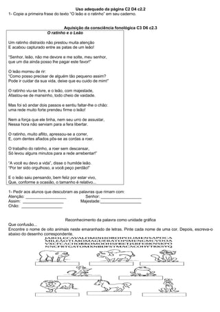 Uso adequado da página C2 D4 c2.2
1- Copie a primeira frase do texto “O leão e o ratinho” em seu caderno.
Aquisição da consciência fonológica C3 D6 c2.3
O ratinho e o Leão
Um ratinho distraído não prestou muita atenção
E acabou capturado entre as patas de um leão!
“Senhor, leão, não me devore e me solte, meu senhor,
que um dia ainda posso lhe pagar este favor!”
O leão morreu de rir:
“Como posso precisar de alguém tão pequeno assim?
Pode ir cuidar da sua vida, deixe que eu cuido de mim!”
O ratinho viu-se livre, e o leão, com majestade,
Afastou-se de mansinho, todo cheio de vaidade.
Mas foi só andar dois passos e sentiu faltar-lhe o chão:
uma rede muito forte prendeu firme o leão!
Nem a força que ele tinha, nem seu urro de assustar,
Nessa hora não serviam para a fera libertar.
O ratinho, muito aflito, apressou-se a correr,
E, com dentes afiados pôs-se as cordas a roer.
O trabalho do ratinho, a roer sem descansar,
Só levou alguns minutos para a rede arrebentar!”
“A você eu devo a vida”, disse o humilde leão.
“Por ter sido orgulhoso, a você peço perdão!”
E o leão saiu pensando, bem feliz por estar vivo,
Que, conforme a ocasião, o tamanho é relativo...
1- Pedir aos alunos que descubram as palavras que rimam com:
Atenção: __________________ Senhor: __________________
Assim: __________________ Majestade:__________________
Chão: __________________
Reconhecimento da palavra como unidade gráfica
Que confusão...
Encontre o nome de oito animais neste emaranhado de letras. Pinte cada nome de uma cor. Depois, escreva-o
abaixo do desenho correspondente.
 