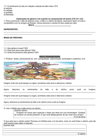 1.7- O sentimento do rato em relação à atitude do leão indica: D12 
a) astúcia. 
b) vaidade. 
c) gratidão. 
d) liberdade. 
Implicações do gênero e do suporte na compreensão de textos C10 c4.1 c4.2 
1- Para comemorar o fato de estarem vivos, o leão e o ratinho da fábula resolveram fazer um bolo e compartilhar com os amigos da floresta. Vamos escrever a receita do bolo usada por eles: 
BOLO ____________________________________ 
INGREDIENTES: 
__________________________________________________________________________________________ _______________________________________________________________________________________ 
MODO DE PREPARO: 
__________________________________________________________________________________________ __________________________________________________________________________________________ __________________________________________________________________________________________ 
1.1- Que gênero é esse? D23 
1.2- Para quê serve esse gênero? D24 
1.3- Onde encontramos esse gênero? D24 
Eixo 4 - Produção Escrita 
1- Produzir textos, preocupando-se com paragrafação, segmentação, pontuação e coerência. c4.2 
Imagine onde (em qual espaço ou lugar), aconteceu esta cena e descreva-o abaixo: 
__________________________________________________________________________________________ 
Agora, descreva os sentimentos do leão e do ratinho como você os imagina: __________________________________________________________________________________________ 
Imagine onde (em qual espaço ou lugar), aconteceu esta cena e descreva-o abaixo: 
__________________________________________________________________________________________ 
Agora, descreva os sentimentos do leão e do ratinho como você os imagina: 
__________________________________________________________________________________________ 
2- Leia o bilhete que o leão enviou ao ratinho. 
Querido ratinho, 
Chegarei em breve para organizar a festa que darei em sua homenagem. Gostaria de comprar um bonito presente. O que você deseja ganhar de seu mais novo amigo? 
O rei da selva 
O que será que o ratinho pediu? Escreva um bilhete para o rei da selva, como se você fosse o ratinho, pois ele está ansioso para saber a resposta. 
Querido leão, 
________________________________________________________________________________ ________________________________________________________________________________ ________________________________________________________________________________ 
O ratinho  