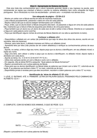 Eixo 2 - Apropriação do Sistema de Escrita 
Este eixo trata dos conhecimentos que o aluno necessita aprender desde o seu ingresso na escola, para compreender as regras que orientam a leitura e escrita no sistema alfabético bem como ortografia da língua portuguesa. Ele é introduzido no início da escolaridade – primeiro ano – e ampliado nos demais anos. 
Uso adequado da página – C2 D4 c2.2 
. Mostre um cartaz com a fábula escrita em letra de imprensa maiúscula; 
. Leia a fábula pausadamente, passando o dedo em cima de cada palavra; 
. Repita a leitura até que os alunos estejam familiarizados com a fábula; 
. Peça, então, que os alunos leiam a fábula (enquanto eles leem, vá passando a régua em cima de cada palavra lida, mostrando que a leitura é feita da esquerda para direita e de cima para baixo); 
. Peça também que um aluno (ou um aluno de cada vez) vá até o cartaz e leia a fábula. Oriente-os a ir passando a régua em cada palavra como você fez. 
. Peça que identifiquem alguns nomes de animais da fábula (falando em voz alta ou apontando no texto). 
Conhecer o alfabeto c2.4 
. Disponibilize o alfabeto em um cartaz (de preferência que seja na altura dos olhos dos alunos, escrito em cor vermelha, letra de imprensa). 
. Ofereça, para cada aluno, o alfabeto impresso em folha e um alfabeto móvel. 
. Apresente letra por letra (não precisa ser em ordem alfabética) e verifique os conhecimentos prévios de seus alunos. 
. Aponte, no cartaz, a letra e diga seu nome, depois peça que os alunos a identifiquem, em seu alfabeto móvel, e repita seu nome. 
. Diga uma letra, sem utilizar o cartaz e peça que os alunos a identifiquem, no alfabeto móvel, depois repita a atividade com cada aluno. 
. Aponte as letras. Ex.: C S N H C D N H R T P F S A I. 
. Utilize dois cartazes sendo um com a fábula e outro com o alfabeto. 
. Em seguida, dite as letras RATO e pergunte: “Qual palavra da fábula formamos?” 
. Repita o procedimento com outras palavras da fábula. 
. Peça para que os alunos identifiquem na fábula todas as palavras que iniciam com a letra “C”, colorindo-as de verde. E as palavras que tenham a letra “C” no meio, colorindo-as de azul. 
. Disponibilize jornais e revistas para que eles encontrem, recortem e colem palavras com a letra “C” no início. 
Identificação de letras do alfabeto C1 D1 c2.4 
1- LEVE O RATINHO ATÉ A PRIMEIRA LETRA DA PALAVRA QUEIJO, PASSANDO PELO CAMINHO DO ALFABETO: C2.4.1 
2- COMPLETE, COM OS NOMES DOS ANIMAIS, O QUE SE PEDE: C2.5 
LEÃO 
RATO 
(Repetir o procedimento com outras palavras da fábula)  