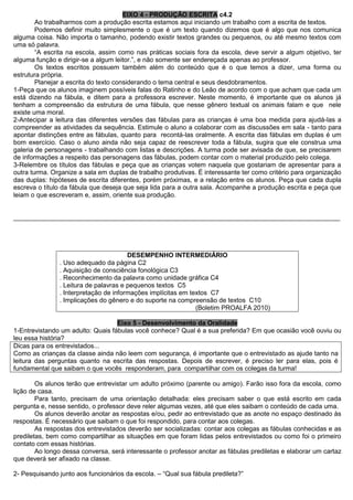 EIXO 4 - PRODUÇÃO ESCRITA c4.2 
Ao trabalharmos com a produção escrita estamos aqui iniciando um trabalho com a escrita de textos. 
Podemos definir muito simplesmente o que é um texto quando dizemos que é algo que nos comunica alguma coisa. Não importa o tamanho, podendo existir textos grandes ou pequenos, ou até mesmo textos com uma só palavra. 
“A escrita na escola, assim como nas práticas sociais fora da escola, deve servir a algum objetivo, ter alguma função e dirigir-se a algum leitor.”, e não somente ser endereçada apenas ao professor. 
Os textos escritos possuem também além do conteúdo que é o que temos a dizer, uma forma ou estrutura própria. 
Planejar a escrita do texto considerando o tema central e seus desdobramentos. 
1-Peça que os alunos imaginem possíveis falas do Ratinho e do Leão de acordo com o que acham que cada um está dizendo na fábula, e ditem para a professora escrever. Neste momento, é importante que os alunos já tenham a compreensão da estrutura de uma fábula, que nesse gênero textual os animais falam e que nele existe uma moral. 
2-Antecipar a leitura das diferentes versões das fábulas para as crianças é uma boa medida para ajudá-las a compreender as atividades da sequência. Estimule o aluno a colaborar com as discussões em sala - tanto para apontar distinções entre as fábulas, quanto para recontá-las oralmente. A escrita das fábulas em duplas é um bom exercício. Caso o aluno ainda não seja capaz de reescrever toda a fábula, sugira que ele construa uma galeria de personagens - trabalhando com listas e descrições. A turma pode ser avisada de que, se precisarem de informações a respeito das personagens das fábulas, podem contar com o material produzido pelo colega. 
3-Relembre os títulos das fábulas e peça que as crianças votem naquela que gostariam de apresentar para a outra turma. Organize a sala em duplas de trabalho produtivas. É interessante ter como critério para organização das duplas: hipóteses de escrita diferentes, porém próximas, e a relação entre os alunos. Peça que cada dupla escreva o título da fábula que deseja que seja lida para a outra sala. Acompanhe a produção escrita e peça que leiam o que escreveram e, assim, oriente sua produção. 
__________________________________________________________________________________________ 
DESEMPENHO INTERMEDIÁRIO 
. Uso adequado da página C2 
. Aquisição de consciência fonológica C3 
. Reconhecimento da palavra como unidade gráfica C4 
. Leitura de palavras e pequenos textos C5 
. Interpretação de informações implícitas em textos C7 
. Implicações do gênero e do suporte na compreensão de textos C10 
(Boletim PROALFA 2010) 
Eixo 5 - Desenvolvimento da Oralidade 
1-Entrevistando um adulto: Quais fábulas você conhece? Qual é a sua preferida? Em que ocasião você ouviu ou leu essa história? 
Dicas para os entrevistados... 
Como as crianças da classe ainda não leem com segurança, é importante que o entrevistado as ajude tanto na leitura das perguntas quanto na escrita das respostas. Depois de escrever, é preciso ler para elas, pois é fundamental que saibam o que vocês responderam, para compartilhar com os colegas da turma! 
Os alunos terão que entrevistar um adulto próximo (parente ou amigo). Farão isso fora da escola, como lição de casa. 
Para tanto, precisam de uma orientação detalhada: eles precisam saber o que está escrito em cada pergunta e, nesse sentido, o professor deve reler algumas vezes, até que eles saibam o conteúdo de cada uma. 
Os alunos deverão anotar as respostas e/ou, pedir ao entrevistado que as anote no espaço destinado às respostas. É necessário que saibam o que foi respondido, para contar aos colegas. 
As respostas dos entrevistados deverão ser socializadas: contar aos colegas as fábulas conhecidas e as prediletas, bem como compartilhar as situações em que foram lidas pelos entrevistados ou como foi o primeiro contato com essas histórias. 
Ao longo dessa conversa, será interessante o professor anotar as fábulas prediletas e elaborar um cartaz que deverá ser afixado na classe. 
2- Pesquisando junto aos funcionários da escola. – “Qual sua fábula predileta?”  