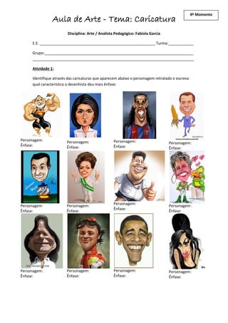 4º Momento
                Aula de Arte - Tema: Caricatura
                        Disciplina: Arte / Analista Pedagógico: Fabíola Garcia

     E.E. _______________________________________________________ Turma:____________

     Grupo:_______________________________________________________________________
     _____________________________________________________________________________

     Atividade 1:

     Identifique através das caricaturas que aparecem abaixo o personagem retratado e escreva
     qual característica o desenhista deu mais ênfase:




Personagem:             Personagem:               Personagem:                    Personagem:
Ênfase:                 Ênfase:                   Ênfase:                        Ênfase:




                                                  Personagem:
Personagem:             Personagem:                                              Personagem:
                                                  Ênfase:
Ênfase:                 Ênfase:                                                  Ênfase:




Personagem:             Personagem:               Personagem:                    Personagem:
Ênfase:                 Ênfase:                   Ênfase:                        Ênfase:
 