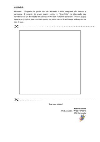 Atividade 2:

Escolham 1 integrante do grupo para ser retratado e outro integrante para realizar a
caricatura. O restante do grupo deverá auxiliar o “desenhista” na observação das
características que deverão ter ênfase nessa forma bem humorada de retrato. Todos os grupos
deverão se organizar para montarem juntos, um painel com os desenhos que será exposto na
sala de aula.




                                            Boa sorte a todos!

                                                                            Fabíola Garcia
                                                           Arte-Educadora / ANED PIP CBC
                                                                            SRE Carangola
 