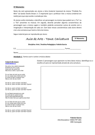 5º Momento:

               Neste dia será apresentada aos alunos a letra (material impresso) da música “Proibida Pra
               Mim” da banda Charlie Brown Jr. É importante que o professor leve a música (material em
               áudio) para que seja ouvida e cantada por eles.

               Os alunos serão orientados a identificar um personagem na música (que poderá ser o “Eu” ou
               o “Ela” presentes na música). Em seguida, deverão perceber algumas características do
               personagem que a música sugere e também poderão acrescentar outras de acordo com a
               imaginação e interpretação de cada um. Com base nessas características cada aluno deverá
               criar uma caricatura que ilustre a letra da música.

               Segue material para ser reproduzido por aluno:

                                    Aula de Arte - Tema: Caricatura                                   5º Momento


                                       Disciplina: Arte / Analista Pedagógico: Fabíola Garcia

               E.E. _______________________________________________________ Turma:____________

               Nome:________________________________________________________________________

               Atividade 1: Vamos ouvir e cantar a música abaixo:

                                                   Existem 2 personagens que aparecem na letra desta música. Identifique-os e
Proibida Pra Mim (Grazon)
Charlie Brown Jr.                                  escolha um para ser representado através de uma caricatura.
Ela achou meu cabelo engraçado
Proibida pra mim no way
Disse que não podia ficar
Mas levou à sério o que eu falei


Eu vou fazer de tudo que eu puder
Eu vou roubar essa mulher pra mim
Eu posso te ligar a qualquer hora
Mas eu nem sei seu nome!


Se não eu, quem vai fazer você feliz?
Se não eu, quem vai fazer você feliz? Guerra!


Se não eu, quem vai fazer você feliz?
Se não eu, quem vai fazer você feliz? Guerra!


Eu me flagrei pensando em você
Em tudo que eu queria te dizer
Numa noite especialmente boa
Não há nada mais que a gente possa fazer


Eu vou fazer de tudo que eu puder
Eu vou roubar essa mulher pra mim
Eu posso te ligar a qualquer hora
Mas eu nem sei seu nome!


Se não eu, quem vai fazer você feliz? Guerra!
Se não eu, quem vai fazer você feliz? Guerra!



                                                                                                 Fabíola Garcia
                                                                                Arte-Educadora / ANED PIP CBC
                                                                                                 SRE Carangola
 