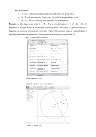 Veja as situações:
a) Em (I) s e λ são secantes (intercepta a circunferência em dois pontos).
b) Em (II) s e λ são tangentes (intercepta a circunferência em um único ponto).
c) Em (III) s e λ são exteriores (não intercepta a circunferência).
Exemplo 4: São dadas a reta , e a circunferência .
Determine a posição da reta em relação à circunferência utilizando o software GeoGebra.
Seguindo os passos do protocolo de construção (Figura 10) inserimos a reta e a circunferência e
medimos o tamanho dos segmentos, a fim de provar as afirmações acima (Figura 11).
Figura 10 - Protocolo de construção.
Fonte: As autoras, 2015.
Figura 11 - Criando reta e circunferência
Fonte: As autoras, 2015.
 