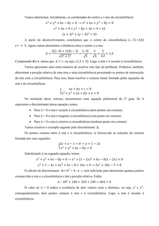 Vamos determinar, inicialmente, as coordenadas do centro e o raio da circunferência:
( ) ( )
A partir do desenvolvimento, concluímos que o centro da circunferência é, ( )
e . Agora vamos determinar a distância entre o centro e a reta:
| ( ) ( ) |
√
| |
√ √
Comparando , temos que , ou seja, ( ). Logo, a reta é secante à circunferência.
Vamos apresentar uma outra maneira de resolver este tipo de problema. Podemos, também,
determinar a posição relativa de uma reta e uma circunferência procurando os pontos de intersecção
da reta com a circunferência. Para isso, basta resolver o sistema linear formado pelas equações da
reta e da circunferência.
{
Na resolução desse sistema, encontramos uma equação polinomial do 2º grau. Se ∆
representa o discriminante dessa equação, temos:
 Para ∆ > 0 a reta é secante à circunferência (dois pontos em comum).
 Para ∆ = 0 a reta é tangente à circunferência (um ponto em comum).
 Para ∆ < 0 a reta é exterior à circunferência (nenhum ponto em comum).
Vamos resolver o exemplo seguinte pelo discriminante .
Os pontos comuns entre à reta e à circunferência, se houver,são as soluções do sistema
formado por suas equações:
{
Substituindo na segunda equação, temos:
( ) ( )
O cálculo do discriminante será suficiente para determinar quantos pontos
comuns têm a reta e a circunferência e daí a posição relativa. Então:
∆ =
O valor de ∆ > 0 indica a existência de dois valores reais e distintos, ou seja, e ,
consequentemente, dois pontos comuns à reta e à circunferência. Logo, a reta é secante à
circunferência.
 