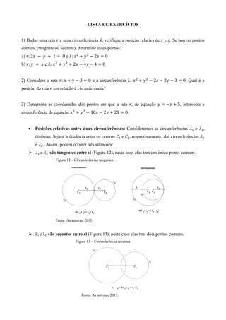LISTA DE EXERCÍCIOS
1) Dadas uma reta e uma circunferência , verifique a posição relativa de e . Se houver pontos
comuns (tangente ou secante), determine esses pontos:
a) e
b) e
2) Considere a reta e a circunferência : Qual é a
posição da reta em relação à circunferência?
3) Determine as coordenadas dos pontos em que a reta , de equação , intersecta a
circunferência de equação .
 Posições relativas entre duas circunferências: Consideremos as circunferências e ,
distintas. Seja a distância entre os centros e , respectivamente, das circunferências
e Assim, podem ocorrer três situações:
 e são tangentes entre si (Figura 12), neste caso elas tem um único ponto comum.
Figura 12 – Circunferências tangentes .
Fonte: As autoras, 2015.
 λ1 e λ2 são secantes entre si (Figura 13), neste caso elas tem dois pontos comuns.
Figura 13 – Circunferência secantes.
Fonte: As autoras, 2015.
 