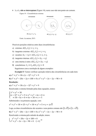  λ1 e λ2 não se interceptam (Figura 14), neste caso não tem ponto em comum.
Figura 14 – Circunferências externas
Fonte: As autoras, 2015.
Possíveis posições relativas entre duas circunferências:
a) externas: ( )
b) tangentes externas: ( )
c) secantes: | | ( )
d) tangentes internas: ( ) | |
e) uma interna à outra: ( ) | |
f) concêntricas: ( )
Seguiremos com a resolução de alguns exemplos:
Exemplo 5: Vamos verificar a posição relativa das circunferências em cada item:
a) e ( )
b) e
Resolução:
a) e ( )
Resolvendo o sistema formado pelas duas equações, temos:
{( )
Substituindo na primeira equação, vem:
√
Logo, as duas circunferências são secantes e seus pontos comuns são ( √ ) ( √ ).
b) e
Resolvendo o sistema pelo método da adição, temos:
{
( )
 